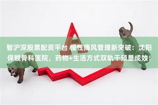 智沪深股票配资平台 慢性痛风管理新突破：沈阳保髋骨科医院，药物+生活方式双轨干预显成效！
