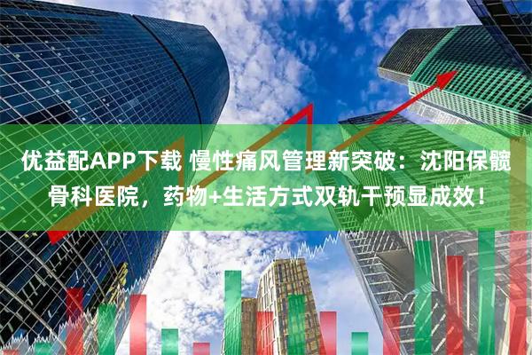 优益配APP下载 慢性痛风管理新突破：沈阳保髋骨科医院，药物+生活方式双轨干预显成效！