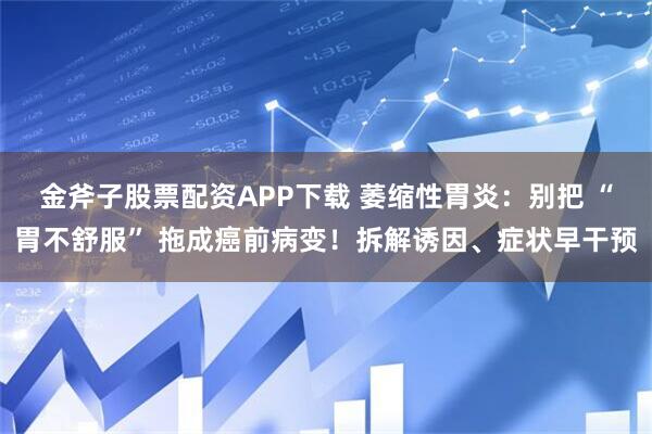 金斧子股票配资APP下载 萎缩性胃炎：别把 “胃不舒服” 拖成癌前病变！拆解诱因、症状早干预
