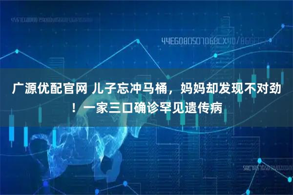 广源优配官网 儿子忘冲马桶，妈妈却发现不对劲！一家三口确诊罕见遗传病
