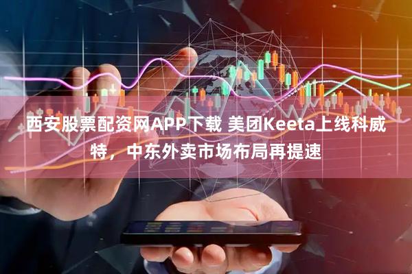 西安股票配资网APP下载 美团Keeta上线科威特，中东外卖市场布局再提速