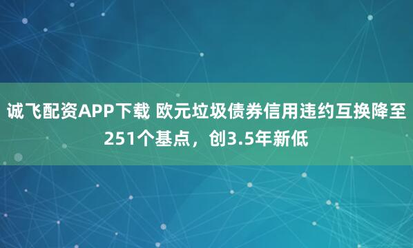 诚飞配资APP下载 欧元垃圾债券信用违约互换降至251个基点，创3.5年新低