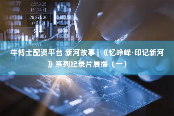 牛博士配资平台 新河故事 | 《忆峥嵘·印记新河》系列纪录片展播（一）