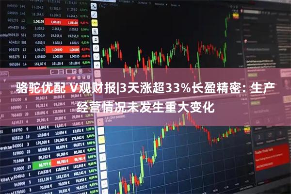 骆驼优配 V观财报|3天涨超33%长盈精密: 生产经营情况未发生重大变化