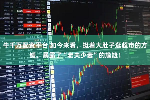牛千万配资平台 如今来看，挺着大肚子逛超市的方媛，暴露了“老夫少妻”的尴尬！