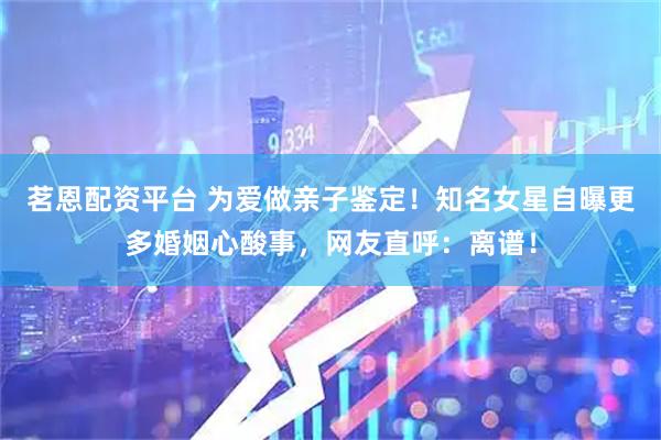 茗恩配资平台 为爱做亲子鉴定！知名女星自曝更多婚姻心酸事，网友直呼：离谱！