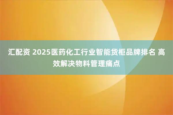 汇配资 2025医药化工行业智能货柜品牌排名 高效解决物料管理痛点