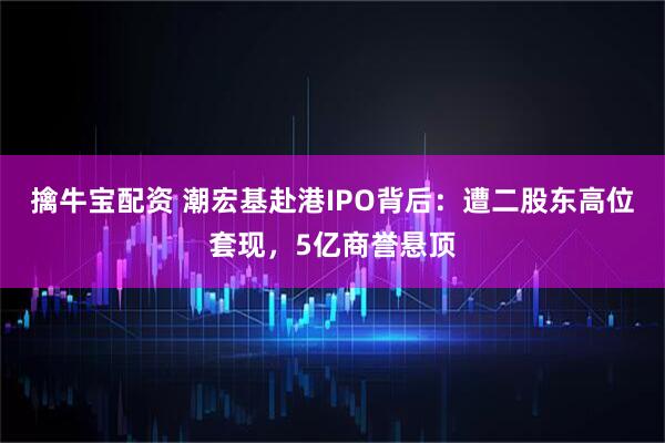 擒牛宝配资 潮宏基赴港IPO背后：遭二股东高位套现，5亿商誉悬顶