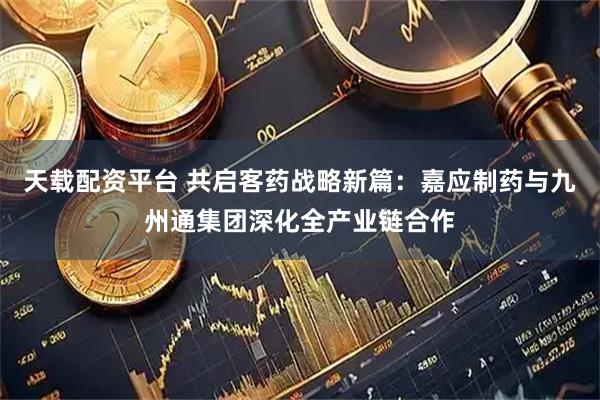 天载配资平台 共启客药战略新篇：嘉应制药与九州通集团深化全产业链合作