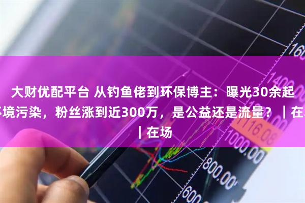 大财优配平台 从钓鱼佬到环保博主：曝光30余起环境污染，粉丝涨到近300万，是公益还是流量？｜在场