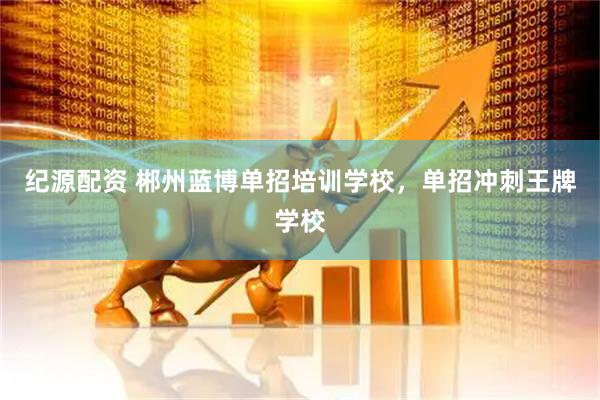 纪源配资 郴州蓝博单招培训学校，单招冲刺王牌学校