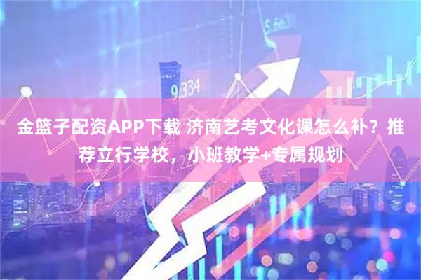 金篮子配资APP下载 济南艺考文化课怎么补？推荐立行学校，小班教学+专属规划