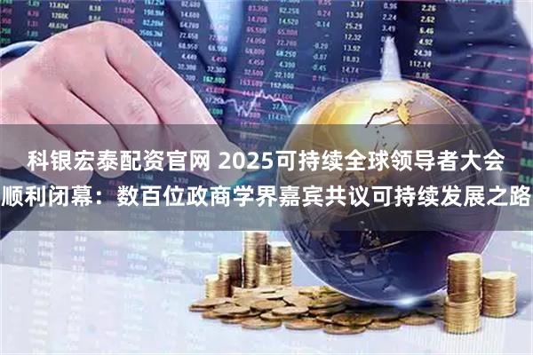 科银宏泰配资官网 2025可持续全球领导者大会顺利闭幕：数百位政商学界嘉宾共议可持续发展之路