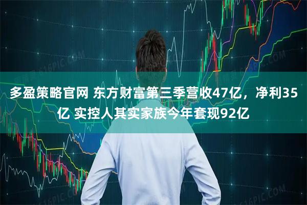 多盈策略官网 东方财富第三季营收47亿，净利35亿 实控人其实家族今年套现92亿