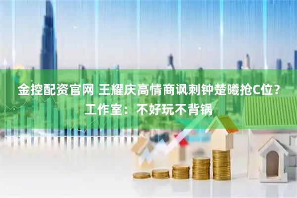 金控配资官网 王耀庆高情商讽刺钟楚曦抢C位？工作室：不好玩不背锅