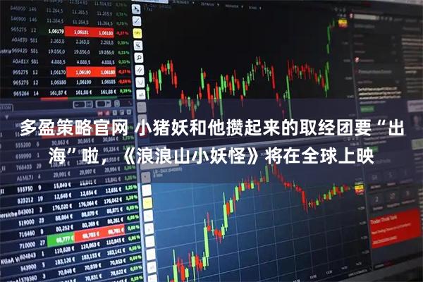 多盈策略官网 小猪妖和他攒起来的取经团要“出海”啦，《浪浪山小妖怪》将在全球上映