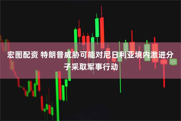宏图配资 特朗普威胁可能对尼日利亚境内激进分子采取军事行动