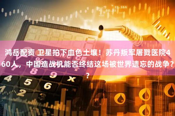 鸿岳配资 卫星拍下血色土壤！苏丹叛军屠戮医院460人，中国造战机能否终结这场被世界遗忘的战争？