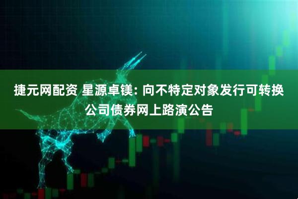 捷元网配资 星源卓镁: 向不特定对象发行可转换公司债券网上路演公告