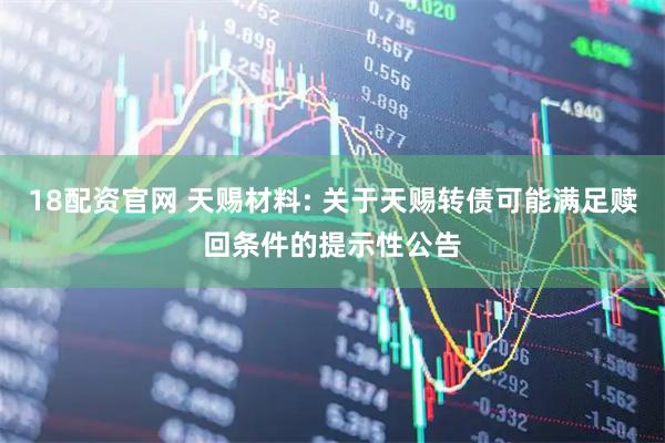 18配资官网 天赐材料: 关于天赐转债可能满足赎回条件的提示性公告