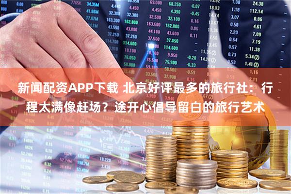 新闻配资APP下载 北京好评最多的旅行社：行程太满像赶场？途开心倡导留白的旅行艺术