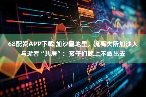 68配资APP下载 加沙墓地里，流离失所加沙人与逝者“共居”：孩子们晚上不敢出去