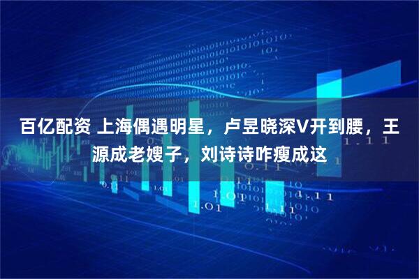 百亿配资 上海偶遇明星，卢昱晓深V开到腰，王源成老嫂子，刘诗诗咋瘦成这