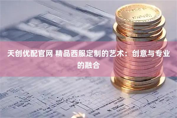 天创优配官网 精品西服定制的艺术：创意与专业的融合