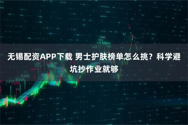无锡配资APP下载 男士护肤榜单怎么挑？科学避坑抄作业就够