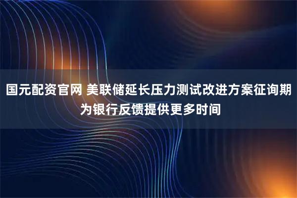 国元配资官网 美联储延长压力测试改进方案征询期 为银行反馈提供更多时间