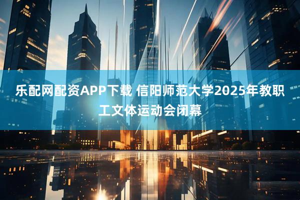 乐配网配资APP下载 信阳师范大学2025年教职工文体运动会闭幕