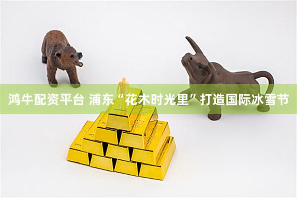 鸿牛配资平台 浦东“花木时光里”打造国际冰雪节