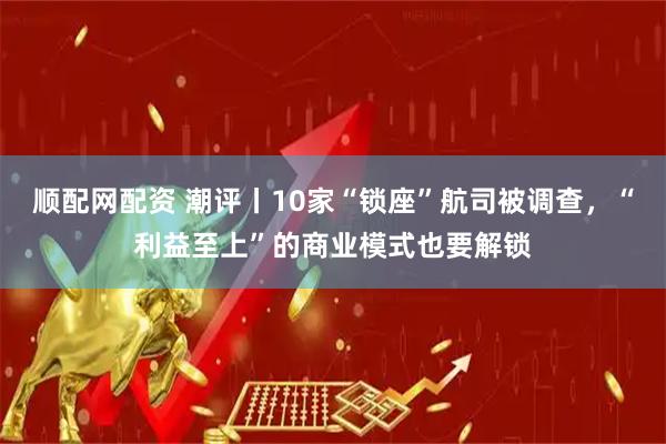 顺配网配资 潮评丨10家“锁座”航司被调查，“利益至上”的商业模式也要解锁