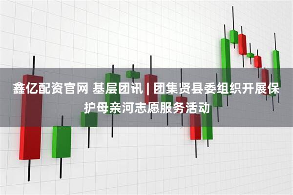 鑫亿配资官网 基层团讯 | 团集贤县委组织开展保护母亲河志愿服务活动