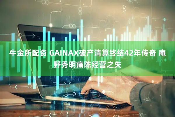 牛金所配资 GAINAX破产清算终结42年传奇 庵野秀明痛陈经营之失