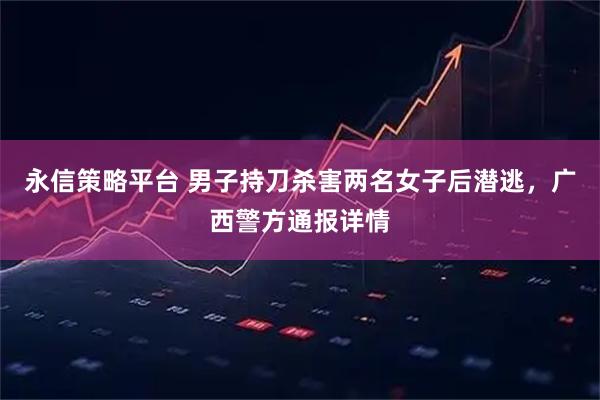 永信策略平台 男子持刀杀害两名女子后潜逃，广西警方通报详情