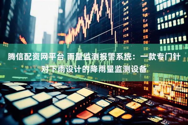 腾信配资网平台 雨量监测报警系统：一款专门针对下雨设计的降雨量监测设备
