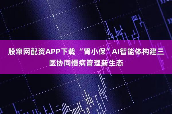 股窜网配资APP下载 “肾小保”AI智能体构建三医协同慢病管理新生态