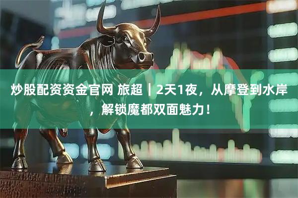 炒股配资资金官网 旅超｜2天1夜，从摩登到水岸，解锁魔都双面魅力！