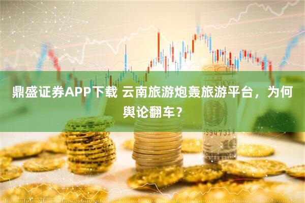 鼎盛证券APP下载 云南旅游炮轰旅游平台，为何舆论翻车？