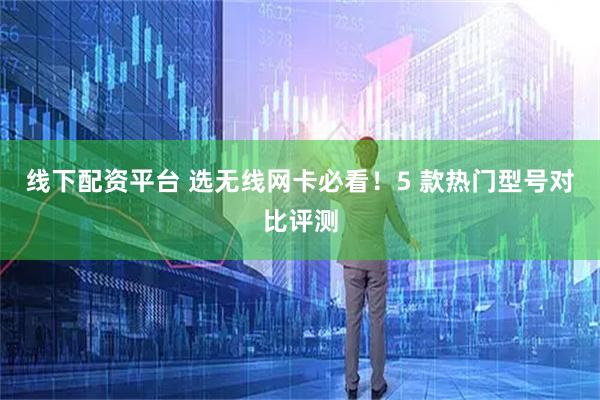 线下配资平台 选无线网卡必看！5 款热门型号对比评测