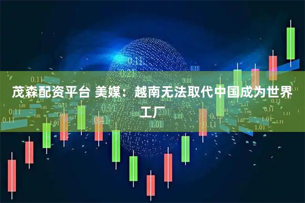 茂森配资平台 美媒：越南无法取代中国成为世界工厂