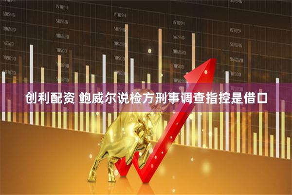 创利配资 鲍威尔说检方刑事调查指控是借口