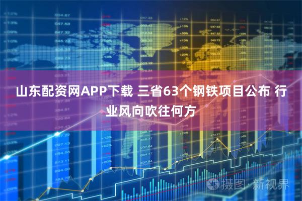 山东配资网APP下载 三省63个钢铁项目公布 行业风向吹往何方