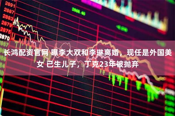 长鸿配资官网 曝李大双和李琳离婚，现任是外国美女 已生儿子，丁克23年被抛弃