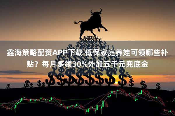 鑫海策略配资APP下载 低保家庭养娃可领哪些补贴？每月多领30%外加五千元兜底金