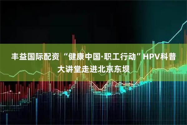 丰益国际配资 “健康中国·职工行动”HPV科普大讲堂走进北京东坝