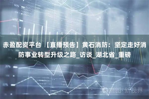 赤盈配资平台 【直播预告】黄石消防：坚定走好消防事业转型升级之路_访谈_湖北省_重磅