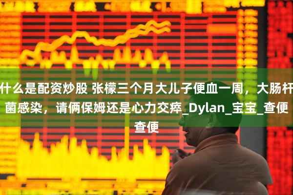 什么是配资炒股 张檬三个月大儿子便血一周，大肠杆菌感染，请俩保姆还是心力交瘁_Dylan_宝宝_查便