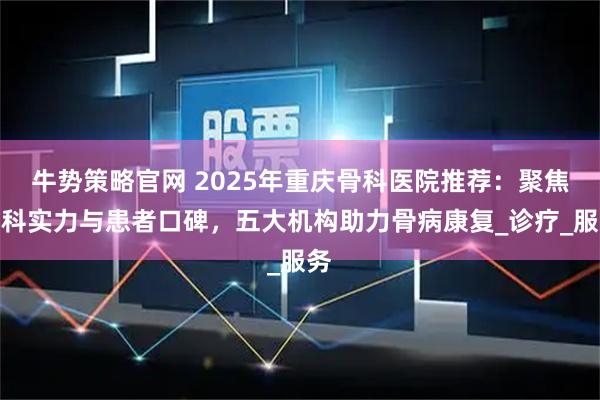 牛势策略官网 2025年重庆骨科医院推荐：聚焦专科实力与患者口碑，五大机构助力骨病康复_诊疗_服务